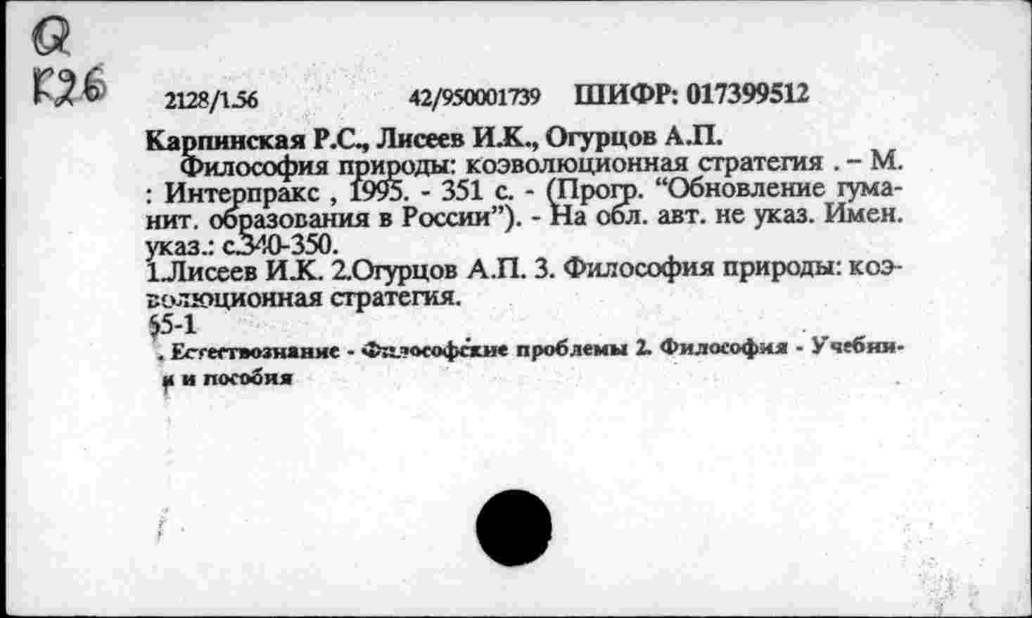 ﻿2128/156	42/550001739 ШИФР: 017399512
Карпинская Р.С, Лисесв ИХ., Огурцов А.П.
Философия природы: коэволюционная стратегия . - М. : Интерпракс , 1995. - 351 с. - (Прогр. “Обновление гума-нит. образования в России”). - На обл. авт. не указ. Имен, указ.: с.340-350.
1Лисеев ИХ. 2.Огурцов А.П. 3. Философия природы: коэволюционная стратегия.
$5-1
. Естествознание - Философски* проблемы X Философия - У чебяи-и и пособия